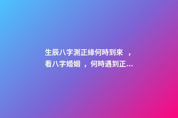 生辰八字測正緣何時到來，看八字婚姻，何時遇到正緣 八字看正緣出現時間，算自己的正緣什么時候出現